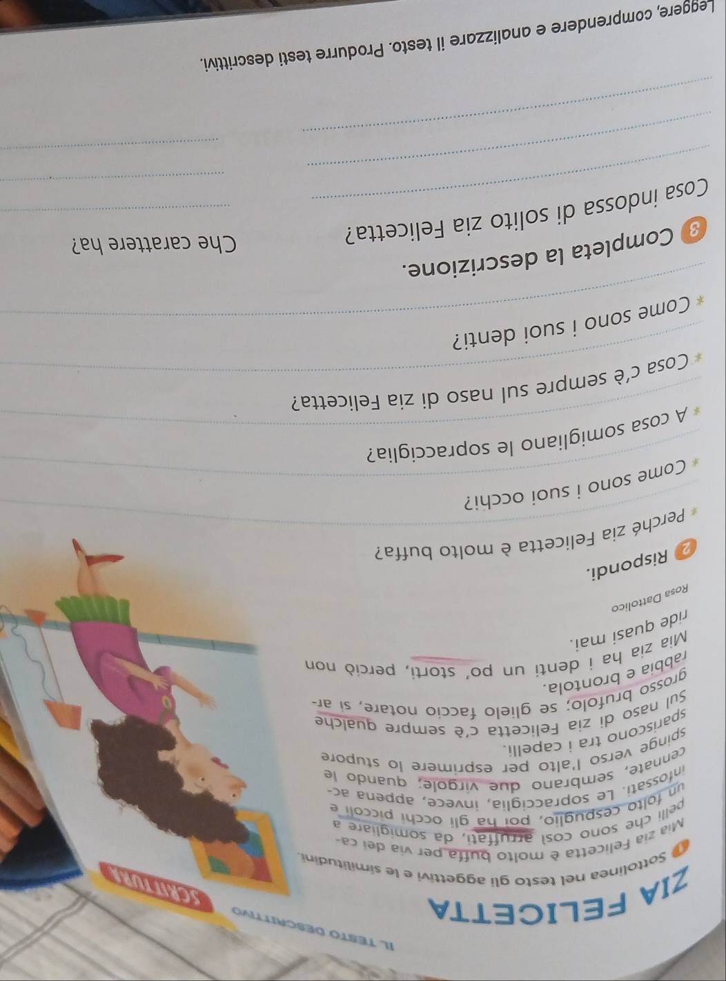 IL TESTO DESCRITTIVO SCRWWRT 
ZIA FELICETTA 
Sottolinea nel testo gli aggettivi e le similitudini. 
Mia zia Felicetta è molto buffa per via dei ca 
velli che sono così arruffati, da somigliare a 
un folto cespuglio, poi ha gli occhi piccolí e 
infossati. Le sopracciglia, invece, appena ac- 
cennate, sembrano due virgole; quando le 
spinge verso l'alto per esprimere lo stupore 
spariscono tra i capelli. 
Sul naso di zia Felicetta c'è sempre qualche 
grosso brufolo; se glielo faccio notare, si ar- 
rabbia e brontola. 
Mia zia ha i denti un po’ storti, perciò non 
ride quasi mai. 
Rosa Dattolico 
2 Rispondi. 
_ 
Perché zia Felicetta è molto buffa? 
_Come sono i suoi occhi? 
_ 
A cosa somigliano le sopracciglia? 
_ 
* Cosa c'è sempre sul naso di zia Felicetta? 
_* Come sono i suoi denti? 
Completa la descrizione. 
Cosa indossa di solito zia Felicetta?__ 
Che carattere ha? 
_ 
_ 
_ 
_ 
Leggere, comprendere e analizzare il testo. Produrre testi descrittivi.