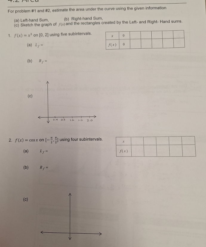 For problem #1 and #2, estimate the area under the curve using the given information
(a) Left-hand Sum, (b) Right-hand Sum,
(c) Sketch the graph of f(x) and the rectangles created by the Left- and Right- Hand sums.
1. f(x)=x^3 on [0,2] using five subintervals.
(a) L_f=
(b) R_f=
(c)
2. f(x)=cos x on [- π /2 , π /2 ] using four subintervals.
(a) f=
(b) R_f=
(c)