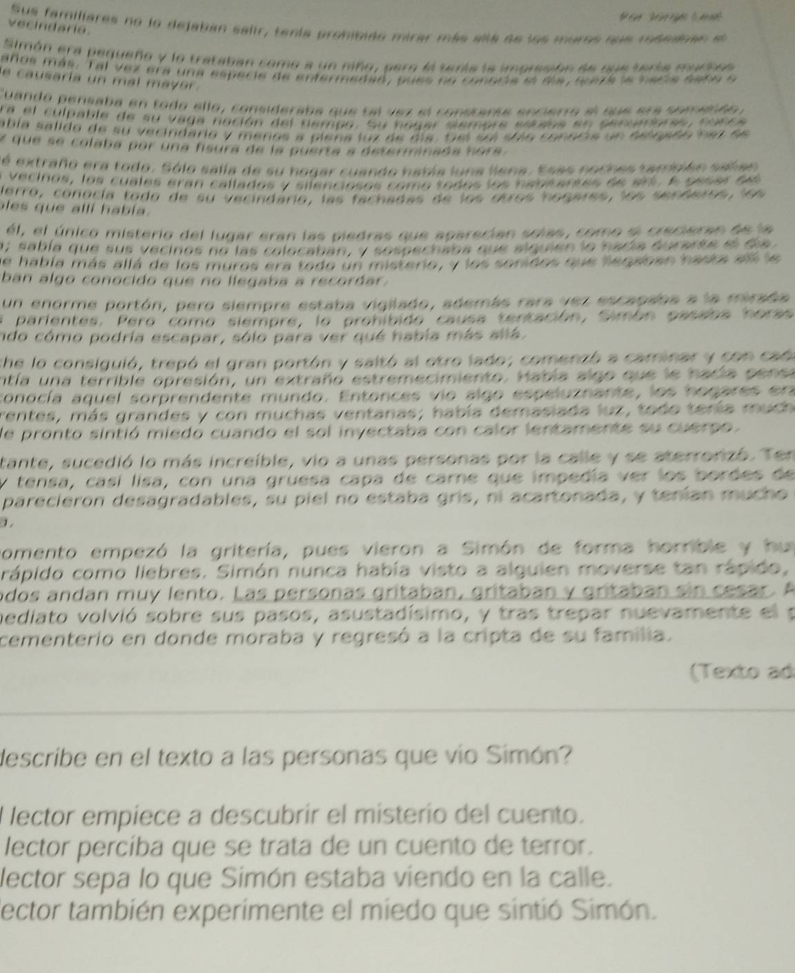 ée        
Sus familiares no lo dejaban salir, tenta pronitido mirar más alá ae los muros que msedoen e
vecindario.
Simón era pequeño y lo trataban como a un niño, pero ll teráa la imorssión de sue tería murie
años más. Tal vez era una especie de enfermedad, sues no conocia el dla, suza le necia saño e
e causaría un mal mayer .
Cuando pensaba en todo ello, consideraba que tal vez el constarte enperro el sue erá somendo y
ra el culpable de su vaga nación del nempo. Su hogar semore eitaoa en penuamorse, sunca
abía salido de su vecindario y menos a piena luz de día. Sel seí stio conecia un eelgado nez de
y que se colaba por una fisura de la puerta a determinada hora.
éé extraño era todo. Sólo salla de su hogar cuando había luna liena. Esas noches también salan
vecinos, los cuales eran callados y silenciosos como todos los hancarses de srt . A  peser d 
Herro, conocía todo de su vecindário, las fachadas de los otros hogares, los senderos, los
les que allí había.
él, el único misterio del lugar eran las piedras que aparecian solas, como el crecieran de la
a; sabla que sus vecinos no las colocaban, y sospechaba que siquien lo hadía durarke e da 
e habla más allá de los muros era todo un misterio, y los sonidos que leqaben hasta all le
ban algo conocido que no llegaba a recordar.
un enorme portón, pero siempre estaba vigilado, además rara yez escapaba a la mirada
a parientes. Pero como siempre, lo prohíbido causa tentación, Simón pasaba horas
ndo cómo podria escapar, sólo para ver qué había más allá.
che lo consiguió, trepó el gran portón y saltó al etro lado; comenzó a caminar y con cad
entía una terrible opresión, un extraño estremecimiento. Había algo que le hacía pensa
conocía aquel sorprendente mundo. Entonces vio algo espeluznante, los hogares era
rentes, más grandes y con muchas ventanas; había demasiada luz, todo tería much 
de pronto sintió miedo cuando el sol invectaba con calor lentamente su cuerpo.
tante, sucedió lo más increible, vio a unas personas por la calle y se aterrorizó. Ten
y tensa, casí lisa, con una gruesa capa de carne que impedía ver los bordes de
parecieron desagradables, su píel no estaba gris, ní acartonada, y tenían mucho
1
nomento empezó la gritería, pues vieron a Simón de forma horrible y hun
rápido como liebres. Simón nunca había visto a alguien moverse tan rápido,
odos andan muy lento. Las personas gritaban, gritaban y gritaban sin cesar. A
bediato volvió sobre sus pasos, asustadísimo, y tras trepar nuevamente el p
cementerio en donde moraba y regresó a la cripta de su familia.
(Texto ad
__
__
_
describe en el texto a las personas que vío Simón?
l lector empiece a descubrir el misterio del cuento.
lector percíba que se trata de un cuento de terror.
lector sepa lo que Simón estaba viendo en la calle.
dector también experimente el miedo que sintió Simón.