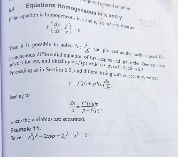 lequired general solution. 
6.4 
Equations Homogeneous in x and y
If the equation is homogeneous in x and y, it can be written as
F( dy/dx , y/x )=0
Then it is possible to solve for  dy/dx  and proceed as the method used for 
homogenous differential equation of first degree and first order. One can also 
solve it for y/x, and obtain y=xf(p) which is given in Section 6.2. 
Proceeding as in Section 6.2, and differentiating with respect to x, we get
p=f(p)+xf'(p) dp/dx , 
leading to
 dx/x = f'(p)dp/p-f(p) , 
where the variables are separated. 
Example 11. 
Solve: x^2p^2-2xyp+2y^2-x^2=0.