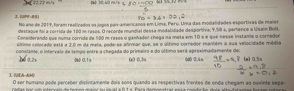 22,22 m/s (b) 30,40 m/s (c) 55,32 m/s
2. (UPF-RS)
No ano de 2019, foram realizados os jogos pan-americanos em Lima, Peru. Uma das modalidades esportivas de maior
destaque foi a corrida de 100 m rasos. O recorde mundial dessa modalidade desportiva, 9,58 s, pertence a Usain Bolt.
Considerando que numa corrida de 100 m rasos o ganhador chega na meta em 10 s e que nesse instante o corredor
último colocado está a 2,0 m da meta, pode-se afirmar que, se o último corredor mantém a sua velocidade média
constante, o intervalo de tempo entre a chegada do primeiro e do último será aproximadamente de:
(a) 0,2s (b) 0,1s (c) 0,3s (d) 0,4s (e) 0.5s
3. (UEA-AM)
O ser humano pode perceber distintamente dois sons quando as respectivas frentes de onda chegam ao ouvinte sepa-
radas por um intervalo de tempo major ou igual a 0,1 s. Para demonstrar essa condição dois alte-falantes foram re es