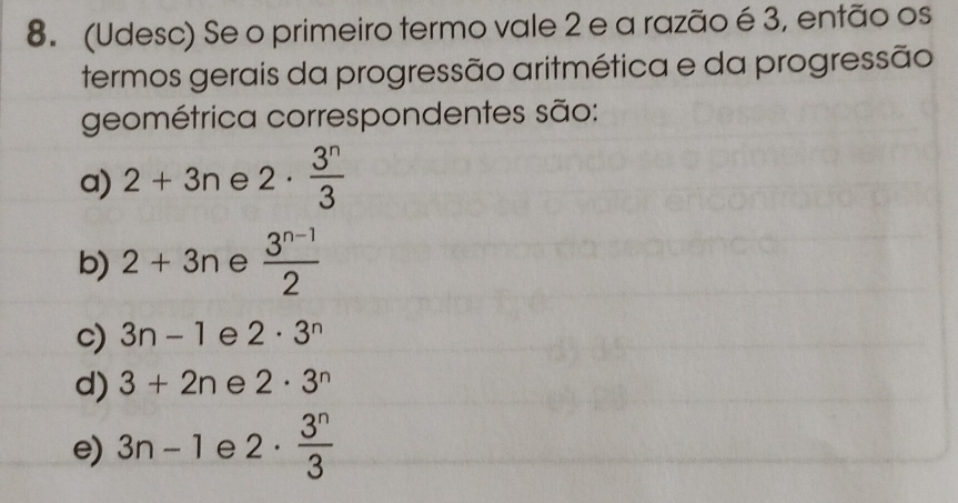 (Udesc) Se o primeiro termo vale 2 e a razão é 3, então os
termos gerais da progressão aritmética e da progressão
geométrica correspondentes são:
a) 2+3n e 2·  3^n/3 
b) 2+3n e  (3^(n-1))/2 
c) 3n-1 e 2· 3^n
d) 3+2n e 2· 3^n
e) 3n-1 e 2·  3^n/3 