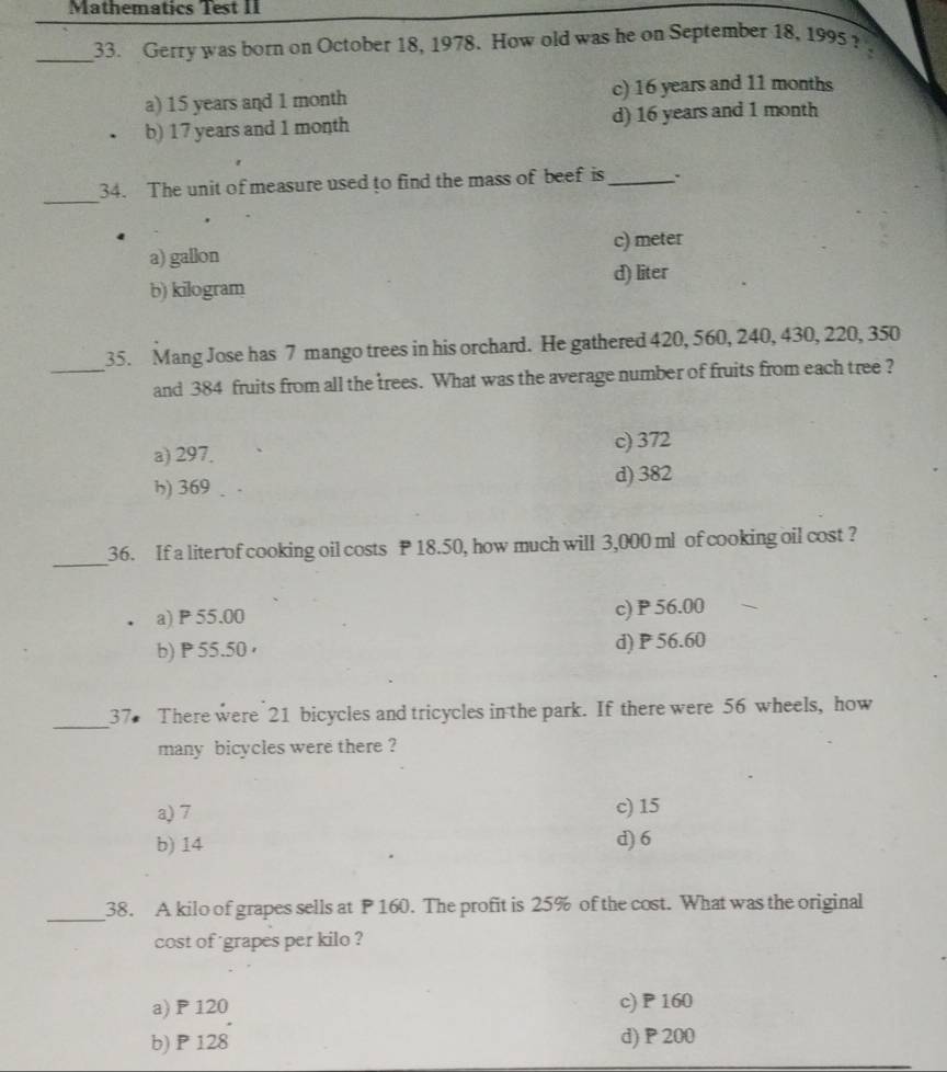 Mathematics Test II
_33. Gerry was born on October 18, 1978. How old was he on September 18, 1995?
a) 15 years and 1 month c) 16 years and 11 months
b) 17 years and 1 month d) 16 years and 1 month
_
34. The unit of measure used to find the mass of beef is_
a) gallon c) meter
b) kilogram d) liter
35. Mang Jose has 7 mango trees in his orchard. He gathered 420, 560, 240, 430, 220, 350
_and 384 fruits from all the trees. What was the average number of fruits from each tree ?
a) 297. c) 372
h) 369 、 d) 382
_
36. If a liter of cooking oil costs P 18.50, how much will 3,000 ml of cooking oil cost ?
a) P 55.00 c) P 56.00
b) P 55.50 ， d) P 56.60
_
37 There were 21 bicycles and tricycles in the park. If there were 56 wheels, how
many bicycles were there ?
a) 7 c) 15
b) 14 d) 6
_
38. A kilo of grapes sells at P 160. The profit is 25% of the cost. What was the original
cost of grapes per kilo ?
a) P120 c) P 160
b) P 128 d) P 200