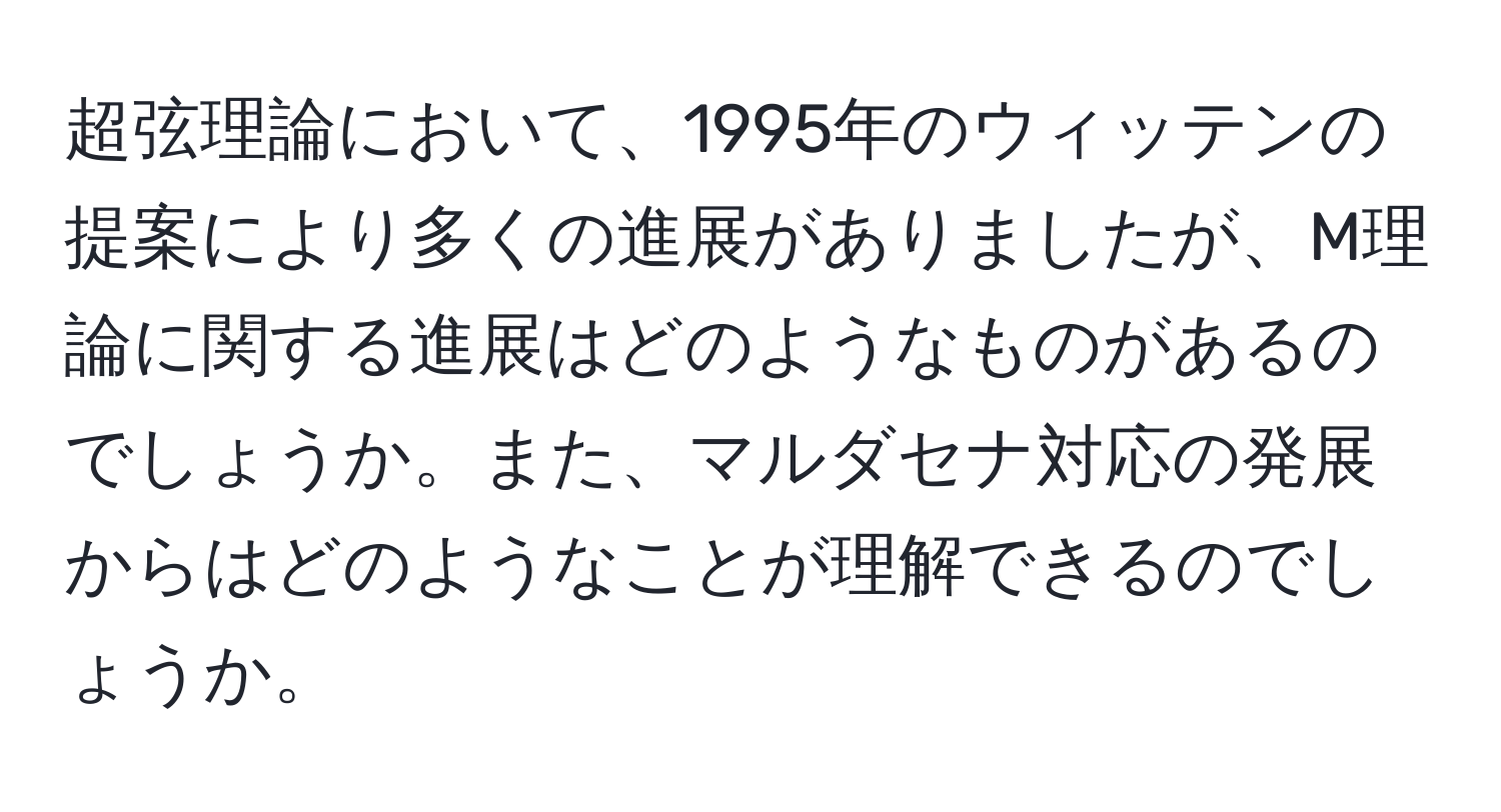 超弦理論において、1995年のウィッテンの提案により多くの進展がありましたが、M理論に関する進展はどのようなものがあるのでしょうか。また、マルダセナ対応の発展からはどのようなことが理解できるのでしょうか。