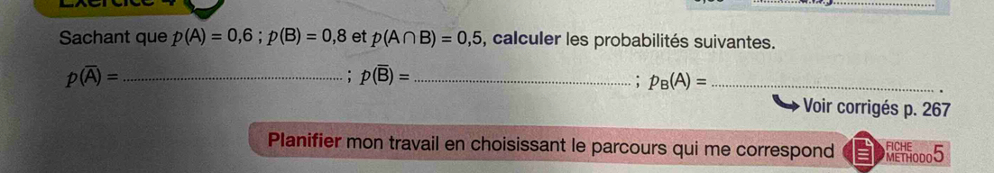 Sachant que p(A)=0,6;p(B)=0,8 et p(A∩ B)=0,5 , calculer les probabilités suivantes. 
_ p(overline A)=
: p(overline B)= _ 
: p_B(A)= _ 
Voir corrigés p. 267
Planifier mon travail en choisissant le parcours qui me correspond DET10005