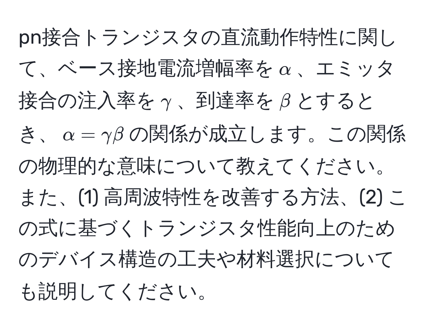 pn接合トランジスタの直流動作特性に関して、ベース接地電流増幅率を$alpha$、エミッタ接合の注入率を$gamma$、到達率を$beta$とするとき、$alpha = gamma beta$の関係が成立します。この関係の物理的な意味について教えてください。また、(1) 高周波特性を改善する方法、(2) この式に基づくトランジスタ性能向上のためのデバイス構造の工夫や材料選択についても説明してください。
