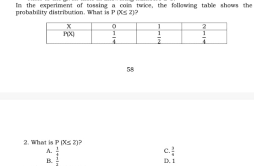 In the experiment of tossing a coin twice, the following table shows the
probability distribution. What is P(X≤ 2) ?
58
2. What is P(X≤ 2) ?
A.  1/4  C.  3/4 
B.  1/2  D. 1