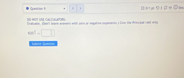 < > B 0/1 pt つ 3 $ 19 Deu 
DO NOT USE CALCULATORS. 
Evaluate. (Don't leave answers with zero or negative exponents.) Give the Principal root only.
625^(frac 1)4=□
Submit Question