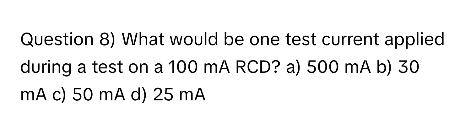 Question 8) What would be one test current applied during a test on a 100 mA RCD? a) 500 mA b) 30 mA c) 50 mA d) 25 mA