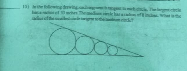 In the following drawing, each segment is tangent to each circle. The largest circle 
has a radius of 10 inches.The medium circle has a radius of 8 inches. What is the 
radius of the smallest circle tangent to the medium circle?