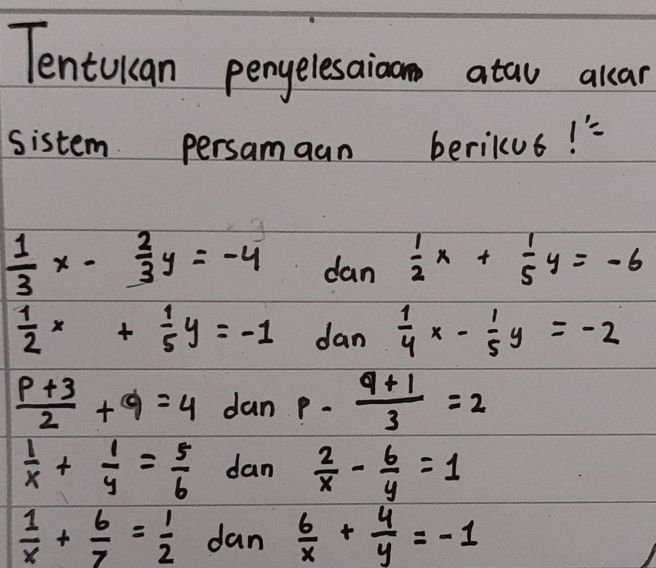 Tentukan penyelesaioan atau alcar
sistem persamaan berikus!
 1/3 x- 2/3 y=-4
dan  1/2 x+ 1/5 y=-6
 1/2 x+ 1/5 y=-1 dan 1/4 x- 1/5 y=-2
 (p+3)/2 +9=4 dan p- (q+1)/3 =2
 1/x + 1/y = 5/6  dan  2/x - 6/y =1
 1/x + 6/7 = 1/2  dan  6/x + 4/y =-1