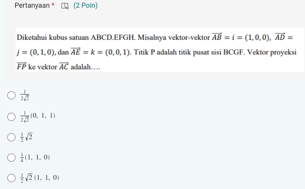 Pertanyaan * (2 Poin)
Diketahui kubus satuan ABCD. EFGH. Misalnya vektor-vektor vector AB=i=(1,0,0), vector AD=
j=(0,1,0) , dan vector AE=k=(0,0,1). Titik P adalah titik pusat sisi BCGF. Vektor proyeksi
vector FP ke vektor vector AC adalah…
 1/2sqrt(2) 
 1/2sqrt(2) (0,1,1)
 1/2 sqrt(2)
 1/4 (1,1,0)
 1/2 sqrt(2)(1,1,0)