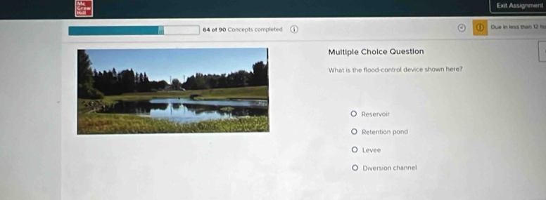 Exit Assignment
64 of 90 Concepts completed Due in less than 12 h
Multiple Choice Question
What is the flood-control device shown here?
Reservoir
Retention pond
Levee
Diversion channel