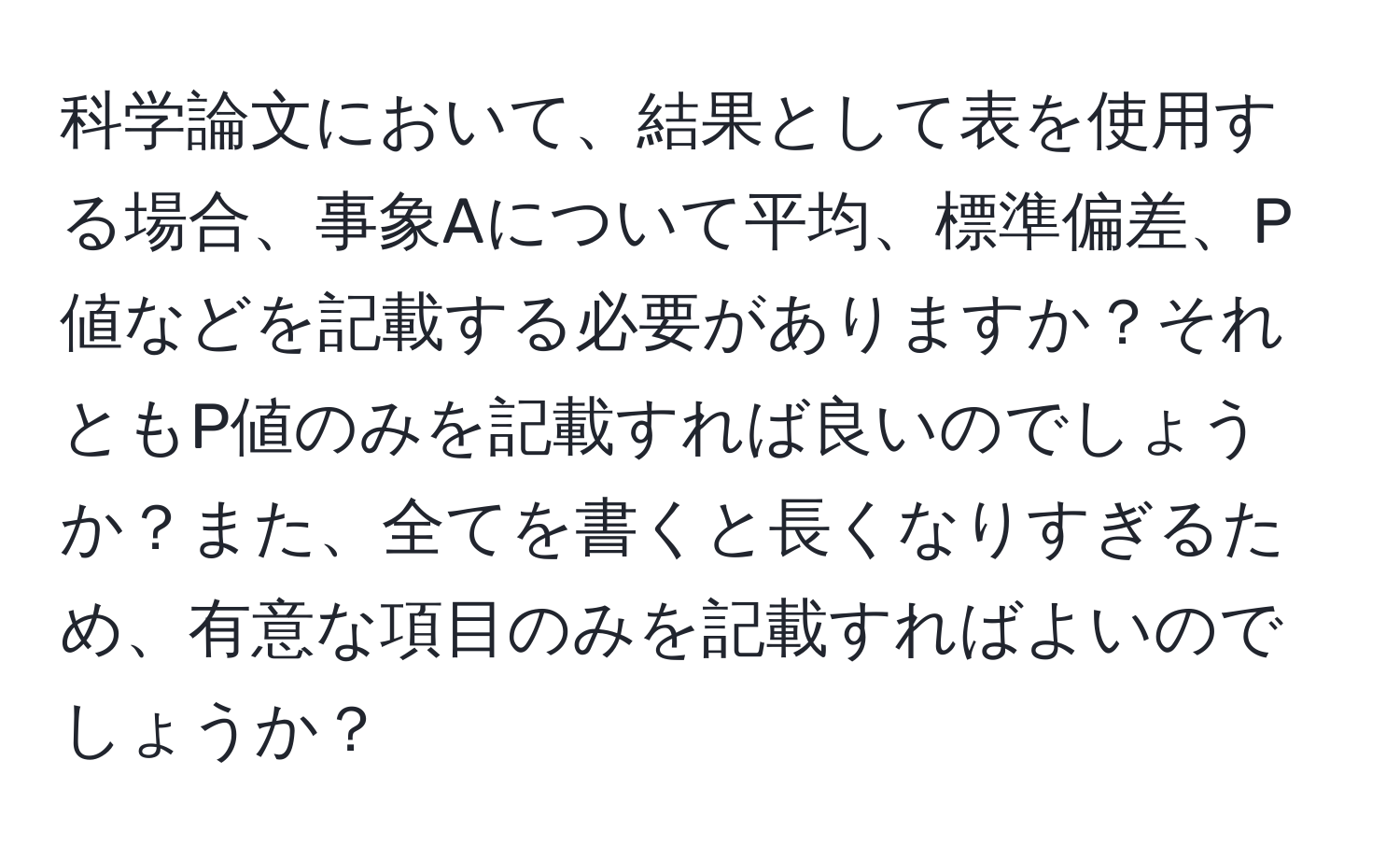 科学論文において、結果として表を使用する場合、事象Aについて平均、標準偏差、P値などを記載する必要がありますか？それともP値のみを記載すれば良いのでしょうか？また、全てを書くと長くなりすぎるため、有意な項目のみを記載すればよいのでしょうか？