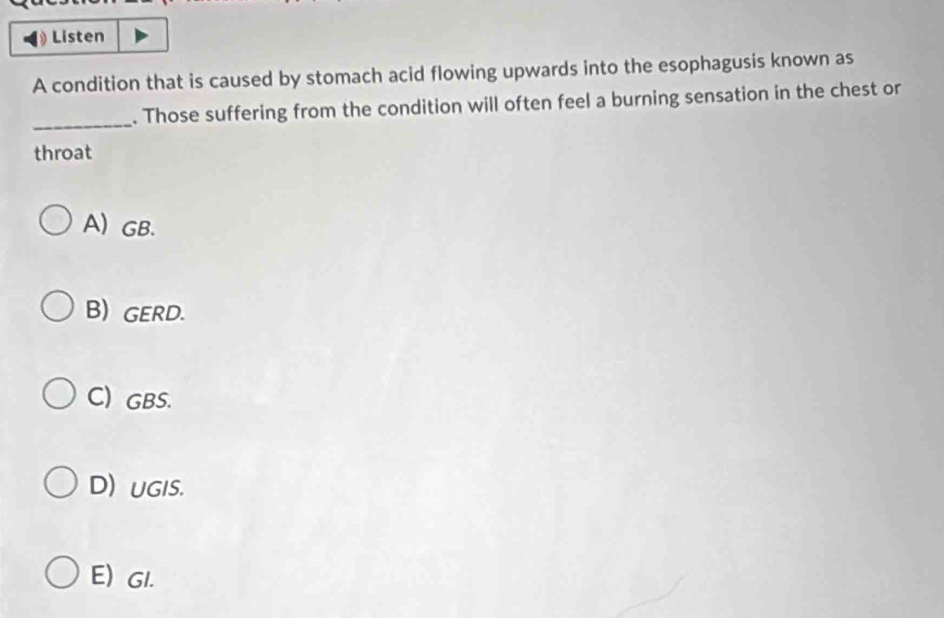 Listen
A condition that is caused by stomach acid flowing upwards into the esophagusis known as
_
. Those suffering from the condition will often feel a burning sensation in the chest or
throat
A) GB.
B) GERD.
C) GBS.
D) UGIS.
E) GI.