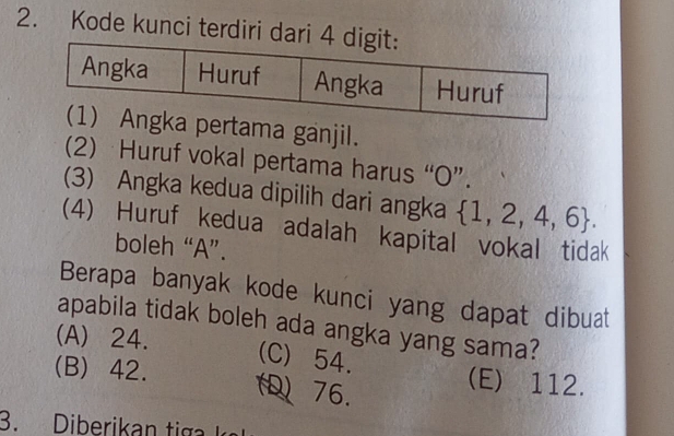 Kode kunci terdiri dari 
ama ganjil.
(2) Huruf vokal pertama harus “ O ”.
(3) Angka kedua dipilih dari angka  1,2,4,6. 
(4) Huruf kedua adalah kapital vokal tidak
boleh “ A ”.
Berapa banyak kode kunci yang dapat dibuat
apabila tidak boleh ada angka yang sama?
(A) 24.
(C) 54.
(B) 42. 76.
(E) 112.
3. Diberikan ti