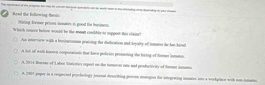 The movement of the progness bor may be uneven becouse questions can be worth more or less (including zera) depending on your answec
Read the following thesis:
Hiring former prison inmates is good for business.
Which source below would be the most credible to support this claim?
An interview with a businessman praising the dedication and loyalty of inmates he has hired.
A list of well-known corporations that have policies promoting the hiring of former inmates.
A 2014 Bureau of Labor Statistics report on the turnover rate and productivity of former inmates.
A 2005 paper in a respected psychology journal describing proven strategies for integrating inmates into a workplace with non-inmates.