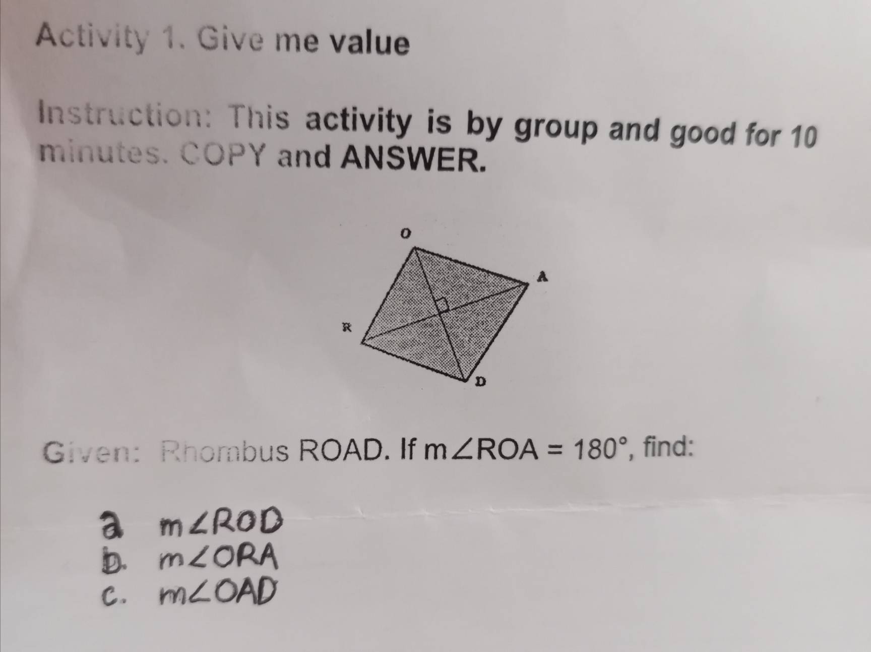 Activity 1. Give me value 
Instruction: This activity is by group and good for 10 
minutes. COPY and ANSWER. 
Given: Rhombus ROAD. If m∠ ROA=180° , find: