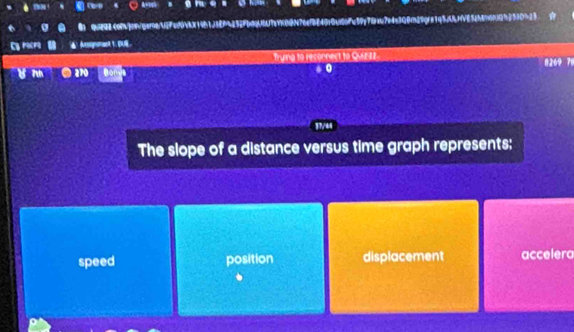q292com]angar0a/UFed0VbX19h1J494252fbdqUU7aYK0fN76efB840f0ud6aFu59y78ac7e4e3Q0c29qfa1q5UMVE52h86fQb2530523 ☆
Cy recre ▲ Assgnament 1 
Trying to reconnect to Quizizz 8269 78
7 270 Don
0
37/44
The slope of a distance versus time graph represents:
speed position displacement accelera