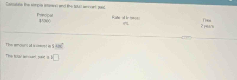 Caiculate the simple interest and the total amount paid. 
Principal Rate of Interes! Time
$5000 4% 2 years
The amount of interest is $400°
The total amount paid is $□