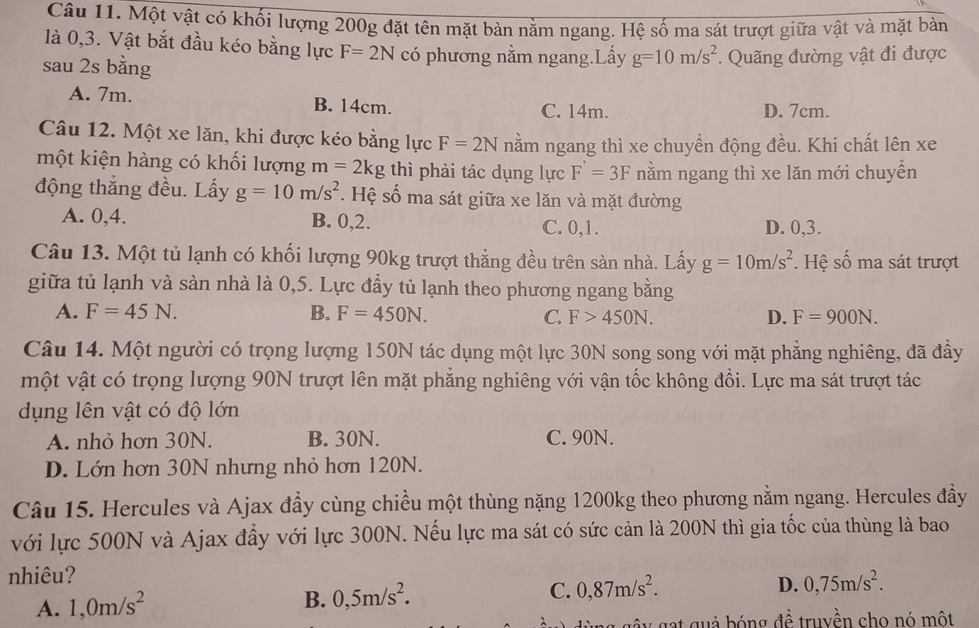 Một vật có khối lượng 200g đặt tên mặt bàn nằm ngang. Hệ số ma sát trượt giữa vật và mặt bàn
là 0,3. Vật bắt đầu kéo bằng lực F=2N có phương nằm ngang.Lấy g=10m/s^2. Quãng đường vật đi được
sau 2s bằng
A. 7m. B. 14cm. C. 14m. D. 7cm.
Câu 12. Một xe lăn, khi được kéo bằng lực F=2N nằm ngang thì xe chuyển động đều. Khi chất lên xe
một kiện hàng có khối lượng m=2kg thì phải tác dụng lực F'=3F nằm ngang thì xe lăn mới chuyển
động thắng đều. Lấy g=10m/s^2. Hệ số ma sát giữa xe lăn và mặt đường
A. 0,4. B. 0,2. C. 0,1. D. 0,3.
Câu 13. Một tủ lạnh có khối lượng 90kg trượt thẳng đều trên sàn nhà. Lấy g=10m/s^2. Hệ số ma sát trượt
giữa tủ lạnh và sàn nhà là 0,5. Lực đầy tủ lạnh theo phương ngang bằng
A. F=45N. B. F=450N. C. F>450N. D. F=900N.
Câu 14. Một người có trọng lượng 150N tác dụng một lực 30N song song với mặt phẳng nghiêng, đã đầy
một vật có trọng lượng 90N trượt lên mặt phẳng nghiêng với vận tốc không đổi. Lực ma sát trượt tác
dụng lên vật có độ lớn
A. nhỏ hơn 30N. B. 30N. C. 90N.
D. Lớn hơn 30N nhưng nhỏ hơn 120N.
Câu 15. Hercules và Ajax đầy cùng chiều một thùng nặng 1200kg theo phương nằm ngang. Hercules đầy
với lực 500N và Ajax đầy với lực 300N. Nếu lực ma sát có sức cản là 200N thì gia tốc của thùng là bao
nhiêu?
A. 1,0m/s^2
B. 0,5m/s^2.
C. 0,87m/s^2.
D. 0,75m/s^2.
gat quả bóng để truyền cho nó một