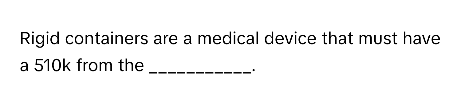 Rigid containers are a medical device that must have a 510k from the ___________.