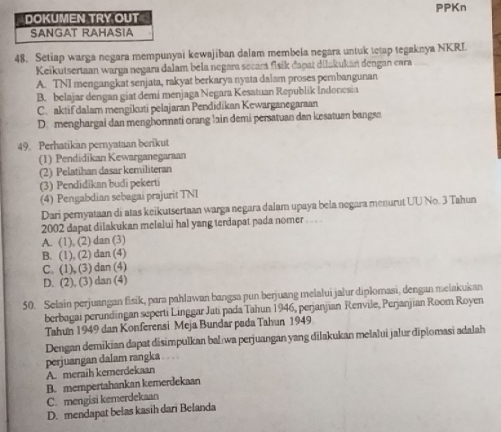 PPKn
DOKUMEN TRY OUT
SANGAT RAHASIA
48. Setiap warga negara mempunyai kewajiban dalam membela negara untuk tetap tegaknya NKRL
Keikutsertaan warga negara dalam béla negara secará fisik dapat dilakukań dengan cara
A. TNI mengangkat senjata, rakyat berkarya nyata dalam proses pembangunan
B. belajar dengan giat demi menjaga Negara Kesatuan Republik Indonosia
C. aktif dalam mengikuti pelajaran Pendidikan Kewarganegaraan
D. menghargai dan menghormati orang lain demi persatuan dan kesatuan bangsa
49. Perhatikan pernyataan berikut
(1) Pendidikan Kewarganegaraan
(2) Pelatihan dasar kemiliteran
(3) Pendidikan budi pekerti
(4) Pengabdian sebagai prajurit TNI
Dari pernyataan di atas keïkutsertaan warga negara dalam upaya bela negara menurut UU No. 3 Tahun
2002 dapat dilakukan melalui hal yang terdapat pada nomer .. .
A. (1), (2) dan (3)
B. (1), (2) dan (4)
C. (1), (3) dan (4)
D. (2), (3) dan (4)
50. Selain perjuangan fisik, para pahlawan bangsa pun berjuang melalui jalur diplomasi, dengan melakukan
berbagai perundingan seperti Linggar Jati pada Tahun 1946, perjanjian Renvile, Perjanjian Room Royen
Tahun 1949 dan Konferensi Meja Bundar pada Tahun 1949
Dengan demikian dapat disimpulkan balıwa perjuangan yang dilakukan melalui jalur diplomasi adalah
perjuangan dalam rangka
A. meraih kemerdekaan
B. mempertahankan kemerdekaan
C. mengisi kemerdekaan
D. mendapat belas kasih dari Belanda