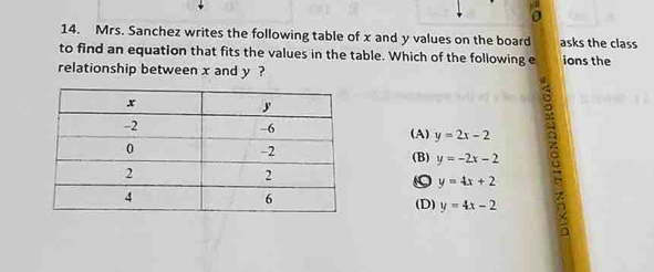 a
14. Mrs. Sanchez writes the following table of x and y values on the board asks the class
to find an equation that fits the values in the table. Which of the following e ions the
relationship between x and y ?
(A) y=2x-2
(B) y=-2x-2
。 y=4x+2
(D) y=4x-2