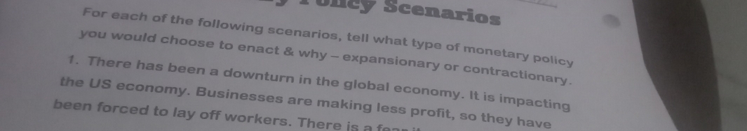 Túlicy Scenarios 
For each of the following scenarios, tell what type of monetary policy 
you would choose to enact & why - expansionary or contractionary. 
1. There has been a downturn in the global economy. It is impacting 
the US economy. Businesses are making less profit, so they have 
been forced to lay off workers. There is a f