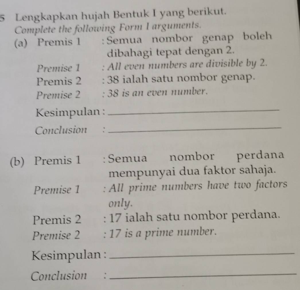 Lengkapkan hujah Bentuk I yang berikut. 
Complete the following Form I arguments. 
(a) Premis 1 :Semua nombor genap boleh 
dibahagi tepat dengan 2. 
Premise 1 : All even numbers are divisible by 2. 
Premis 2 : 38 ialah satu nombor genap. 
Premise 2 : 38 is an even number. 
* Kesimpulan :_ 
Conclusion : 
_ 
(b) Premis 1 : Semua nombor perdana 
mempunyai dua faktor sahaja. 
Premise 1 : All prime numbers have two factors 
only. 
Premis 2 : 17 ialah satu nombor perdana. 
Premise 2 : 17 is a prime number. 
Kesimpulan :_ 
Conclusion :_