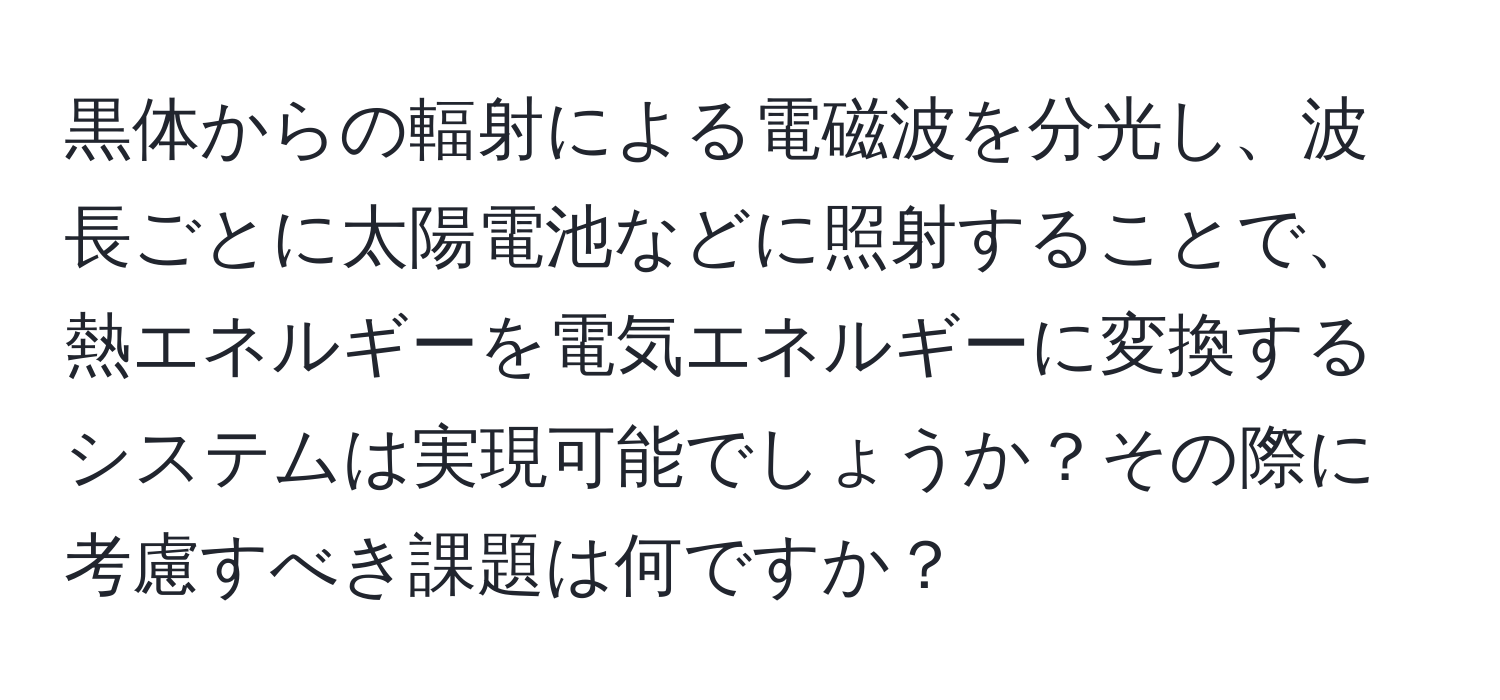 黒体からの輻射による電磁波を分光し、波長ごとに太陽電池などに照射することで、熱エネルギーを電気エネルギーに変換するシステムは実現可能でしょうか？その際に考慮すべき課題は何ですか？