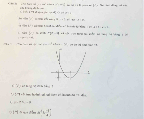 Cho hàm số y=ax^2+bx+c(a!= 0) có đồ thị là parabol (P). Xét tính đùng sai của
các khẳng định sau:
a) Nếu (P) đi qua gốc tọa độ 0 thi b=0. 
b) Nếu (P) có trục đổi xứng là x=2 thì 4a-b=0. 
c) Nếu (P) cát trục hoành tại điểm có hoành độ bằng 1 thì a+b+c=0. 
d) Nếu (P) có đỉnh S(2;-3) và cất trục tung tại điểm có tung độ bằng 1 thì
a-b+c=6. 
Câu 3: Cho hàm số bậc hai y=ax^2+bx+c(P) có đồ thị như hình ve.
a) (P) có tung độ đỉnh bằng 2.
b) (P) cất trục hoành tại hai điểm có hoành độ trái đầu.
c) y>2forall x<0</tex>.
d) (P) đi qua điểm M(3; (-1)/4 )