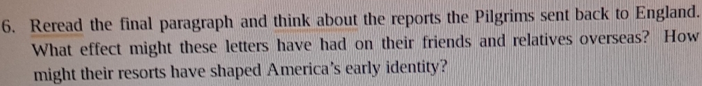 Reread the final paragraph and think about the reports the Pilgrims sent back to England. 
What effect might these letters have had on their friends and relatives overseas? How 
might their resorts have shaped America's early identity?