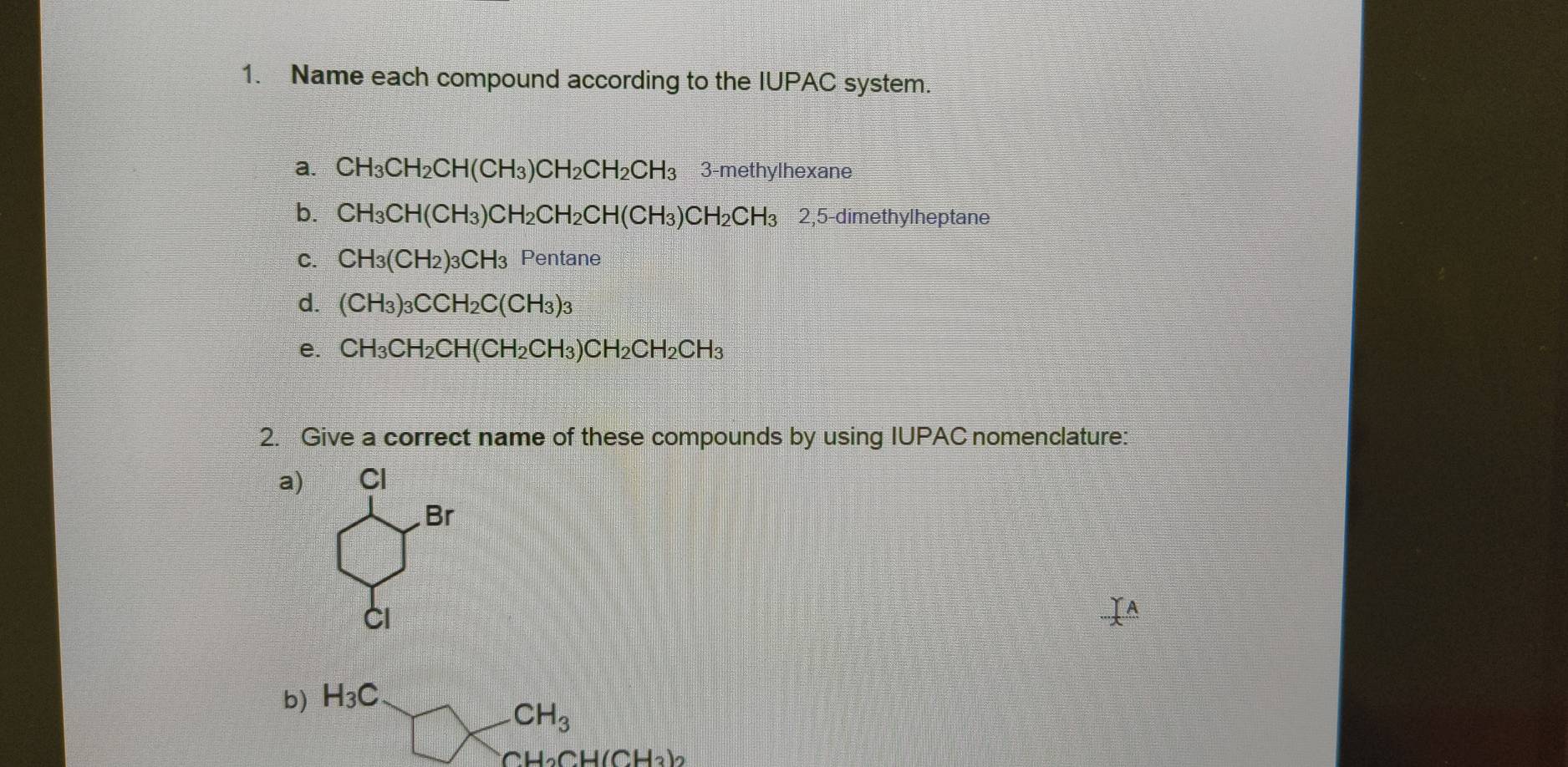 Name each compound according to the IUPAC system. 
a. CH_3CH_2CH(CH_3)CH_2CH_2CH_3 3-methylhexane 
b. CH_3CH(CH_3)CH_2CH_2CH(CH_3)CH_2CH_3 25 2,5-dimethylheptane 
C. CH_3(CH_2)_3CH_3 Pentane 
d. (CH_3)_3CCH_2C(CH_3)_3
e. CH_3CH_2CH(CH_2CH_3)CH_2CH_2CH_3
2. Give a correct name of these compounds by using IUPAC nomenclature: 
a) Cl 
Br 
CI 
b) H_3C
CH_3
H_2CH(CH_3)_2