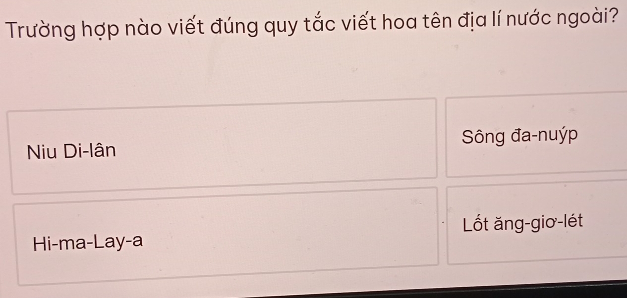 Trường hợp nào viết đúng quy tắc viết hoa tên địa lí nước ngoài?
Sông đa-nuýp
Niu Di-lân
Lốt ăng-giơ-lét
Hi-ma-Lay-a