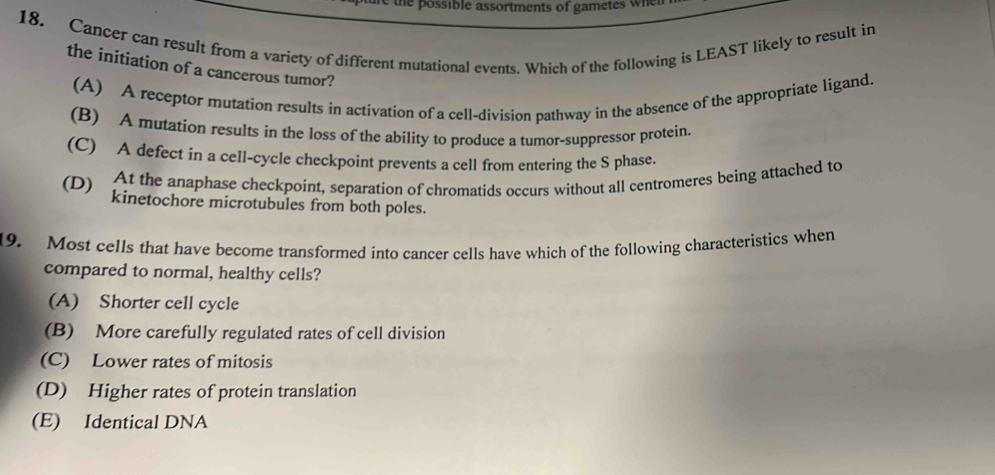 te ossible assortments of gametes wh 
18. Cancer can result from a variety of different mutational events. Which of the following is LEAST likely to result in
the initiation of a cancerous tumor?
(A) A receptor mutation results in activation of a cell-division pathway in the absence of the appropriate ligand.
(B) A mutation results in the loss of the ability to produce a tumor-suppressor protein.
(C) A defect in a cell-cycle checkpoint prevents a cell from entering the S phase
At the anaphase checkpoint, separation of chromatids occurs without all centromeres being attached to
(D) kinetochore microtubules from both poles.
19. Most cells that have become transformed into cancer cells have which of the following characteristics when
compared to normal, healthy cells?
(A) Shorter cell cycle
(B) More carefully regulated rates of cell division
(C) Lower rates of mitosis
(D) Higher rates of protein translation
(E) Identical DNA