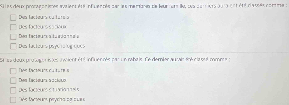 Si les deux protagonistes avaient été influencés par les membres de leur famille, ces derniers auraient été classés comme :
Des facteurs culturels
Des facteurs sociaux
Des facteurs situationnels
Des facteurs psychologiques
Si les deux protagonistes avaient été influencés par un rabais. Ce dernier aurait été classé comme :
Des facteurs culturels
Des facteurs sociaux
Des facteurs situationnels
Des facteurs psychologiques