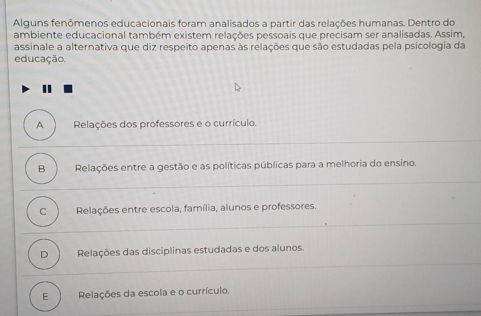 Alguns fenômenos educacionais foram analisados a partir das relações humanas. Dentro do
ambiente educacional também existem relações pessoais que precisam ser analisadas. Assim,
assinale a alternativa que diz respeito apenas às relações que são estudadas pela psicologia da
educação.
A Relações dos professores e o currículo.
B Relações entre a gestão e as políticas públicas para a melhoria do ensino.
C Relações entre escola, família, alunos e professores.
D Relações das disciplinas estudadas e dos alunos.
E Relações da escola e o currículo.