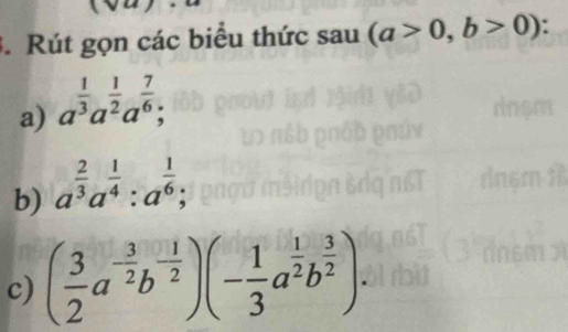 .Rút gọn các biểu thức sau (a>0,b>0)
a) a^(frac 1)3a^(frac 1)2a^(frac 7)6; 
b) a^(frac 2)3a^(frac 1)4:a^(frac 1)6; 
c) ( 3/2 a^(-frac 3)2b^(-frac 1)2)(- 1/3 a^(frac 1)2b^(frac 3)2)