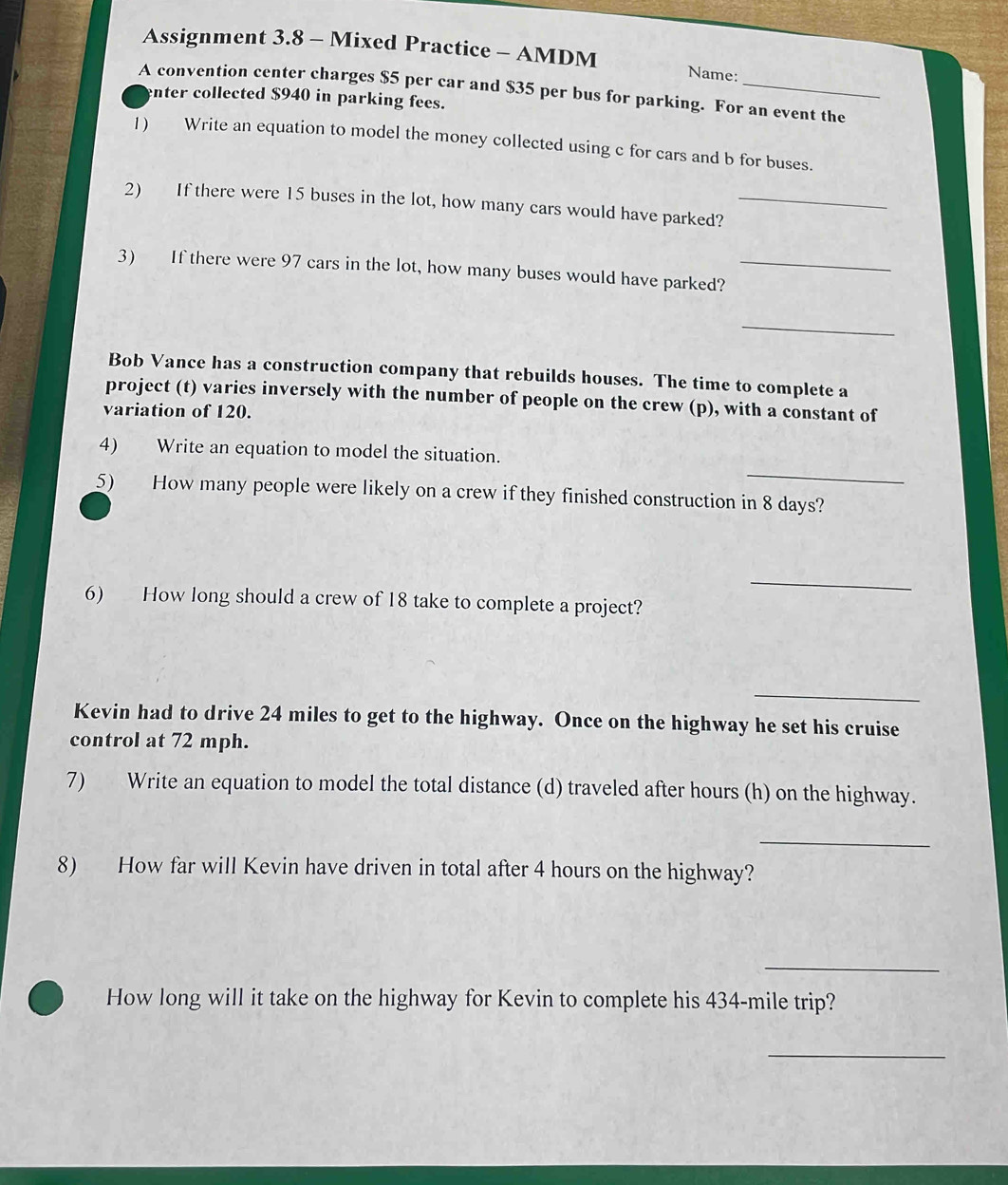 Assignment 3.8 - Mixed Practice - AMDM 
Name: 
A convention center charges $5 per car and $35 per bus for parking. For an event the 
enter collected $940 in parking fees. 
1) Write an equation to model the money collected using c for cars and b for buses. 
2) If there were 15 buses in the lot, how many cars would have parked?_ 
3) If there were 97 cars in the lot, how many buses would have parked?_ 
_ 
Bob Vance has a construction company that rebuilds houses. The time to complete a 
project (t) varies inversely with the number of people on the crew (p), with a constant of 
variation of 120. 
_ 
4) Write an equation to model the situation. 
5) How many people were likely on a crew if they finished construction in 8 days? 
_ 
6) How long should a crew of 18 take to complete a project? 
_ 
Kevin had to drive 24 miles to get to the highway. Once on the highway he set his cruise 
control at 72 mph. 
7) Write an equation to model the total distance (d) traveled after hours (h) on the highway. 
_ 
8) How far will Kevin have driven in total after 4 hours on the highway? 
_ 
How long will it take on the highway for Kevin to complete his 434-mile trip? 
_