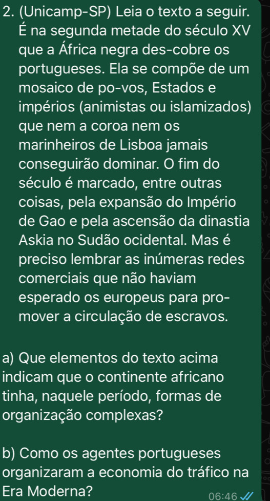 (Unicamp-SP) Leia o texto a seguir. 
É na segunda metade do século XV 
que a África negra des-cobre os 
portugueses. Ela se compõe de um 
mosaico de po-vos, Estados e 
impérios (animistas ou islamizados) 
que nem a coroa nem os 
marinheiros de Lisboa jamais 
conseguirão dominar. O fim do 
século é marcado, entre outras 
coisas, pela expansão do Império 。 
de Gao e pela ascensão da dinastia 
Askia no Sudão ocidental. Mas é 
preciso lembrar as inúmeras redes 
comerciais que não haviam 
esperado os europeus para pro- a 
mover a circulação de escravos. a 
a) Que elementos do texto acima 
indicam que o continente africano 
tinha, naquele período, formas de 
organização complexas? 
b) Como os agentes portugueses C 
organizaram a economia do tráfico na a 
Era Moderna?
06:∠ 6