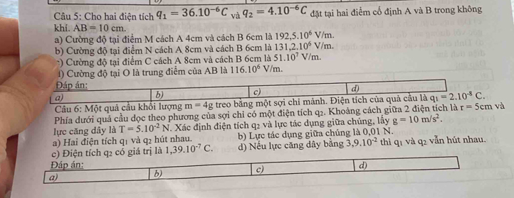 Cho hai điện tích q_1=36.10^(-6)C và q_2=4.10^(-6)C đặt tại hai điểm cố định A và B trong không
khi. AB=10cm. 
a) Cường độ tại điểm M cách A 4cm và cách B 6cm là 192,5.10^6V/m. 
b) Cường độ tại điểm N cách A 8cm và cách B 6cm là 131, 2.10^6V/m. 
*) Cường độ tại điểm C cách A 8cm và cách B 6cm là 51.10^7V/m. 
1) Cường độ tại O là trung điểm của AB là 116.10^6V/m. 
Đáp án: d)
a)
b)
c)
Câu 6: Một quả cầu khổi lượng m=4g treo bằng một sợi chi mảnh. Điện tích của quả cầu là q_1=2.10^(-8)C. 
Phía dưới quả cầu dọc theo phương của sợi chỉ có một điện tích q₂. Khoảng cách giữa 2 điện tích là r=5cm và
lực căng dây là T=5.10^(-2)N. Xác định điện tích q_2 và lực tác dụng giữa chúng, lấây g=10m/s^2.
a) Hai điện tích q1 và q2 hút nhau. b) Lực tác dụng giữa chúng là 0,01 N.
c) Điện tích q2 có giá trị là 1, 39.10^(-7)C. d) Nếu lực căng dây bằng 3, 9.10^(-2) thì q1 và q2 vẫn hút nhau.
Đáp án: d)
c)
a)
b)