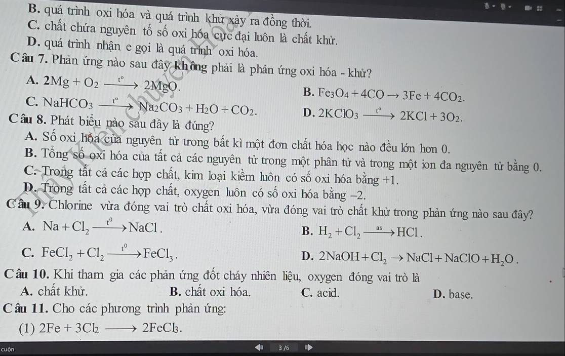 B. quá trình oxi hóa và quá trình khử xảy ra đồng thời.
C. chất chứa nguyên tố số oxi hóa cực đại luôn là chất khử.
D. quá trình nhận e gọi là quá trình oxi hóa.
Câu 7. Phản ứng nào sau đây không phải là phản ứng oxi hóa - khử?
A. 2Mg+O_2xrightarrow t°2MgO.
B. Fe_3O_4+4COto 3Fe+4CO_2.
C. NaHCO_3xrightarrow t°Na_2CO_3+H_2O+CO_2. D. 2KClO_3xrightarrow t°2KCl+3O_2.
Câu 8. Phát biểu nào sau đây là đúng?
A. Số oxi hóa của nguyên tử trong bất kì một đơn chất hóa học nào đều lớn hơn 0.
B. Tổng số oxi hóa của tất cả các nguyên tử trong một phân tử và trong một ion đa nguyên tử bằng 0.
C. Trong tất cả các hợp chất, kim loại kiềm luôn có số oxi hóa bang+1
D. Trong tất cả các hợp chất, oxygen luôn có số oxi hóa bằng −2.
Câu 9. Chlorine vừa đóng vai trò chất oxi hóa, vừa đóng vai trò chất khử trong phản ứng nào sau đây?
A. Na+Cl_2xrightarrow t^0NaCl.
B. H_2+Cl_2to HCl.
C. FeCl_2+Cl_2xrightarrow t°FeCl_3. D. 2NaOH+Cl_2to NaCl+NaClO+H_2O.
Câu 10. Khi tham gia các phản ứng đốt cháy nhiên liệu, oxygen đóng vai trò là
A. chất khử. B. chất oxi hóa. C. acid. D. base.
Câu 11. Cho các phương trình phản ứng:
(1) 2Fe+3Cl_2to 2FeCl_3.
cuộn 3 /6