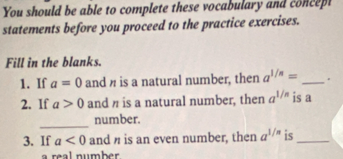 You should be able to complete these vocabulary and concept 
statements before you proceed to the practice exercises. 
Fill in the blanks. 
1. If a=0 and n is a natural number, then a^(1/n)= _. 
2. If a>0 and n is a natural number, then a^(1/n) is a 
_ 
number. 
3. If a<0</tex> and n is an even number, then a^(1/n) is_ 
a real number