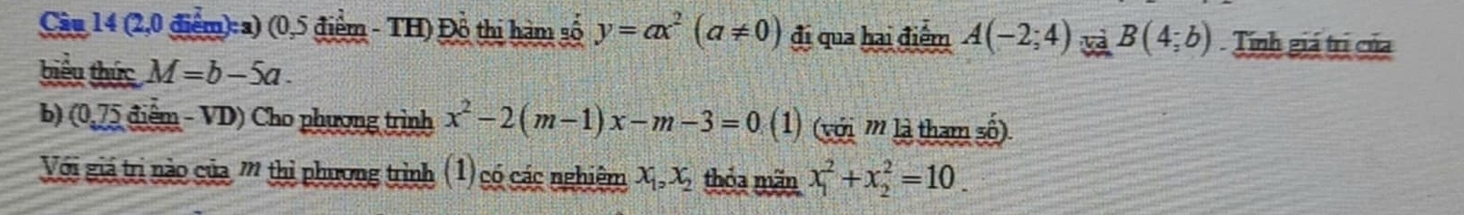 Cầu 14 (2,0 điểm):a) (0,5 điểm - TH) Đồ thị hàm số y=ax^2(a!= 0) đi qua hai điểm A(-2;4) B(4;b) Tính giá trị của 
biểu thức M=b-5a. 
b) (0,75 điểm - VD) Cho phương trình x^2-2(m-1)x-m-3=0 (1) (với '' là tham số). 
Với giả trị nào của ''' thị phương trình (1) có các nghiêm X_1, X_2 thóa mãn x_1^2+x_2^2=10.