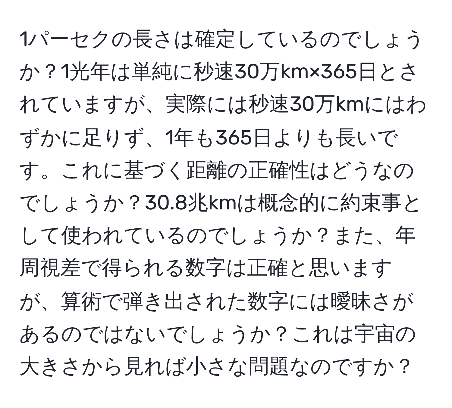 1パーセクの長さは確定しているのでしょうか？1光年は単純に秒速30万km×365日とされていますが、実際には秒速30万kmにはわずかに足りず、1年も365日よりも長いです。これに基づく距離の正確性はどうなのでしょうか？30.8兆kmは概念的に約束事として使われているのでしょうか？また、年周視差で得られる数字は正確と思いますが、算術で弾き出された数字には曖昧さがあるのではないでしょうか？これは宇宙の大きさから見れば小さな問題なのですか？