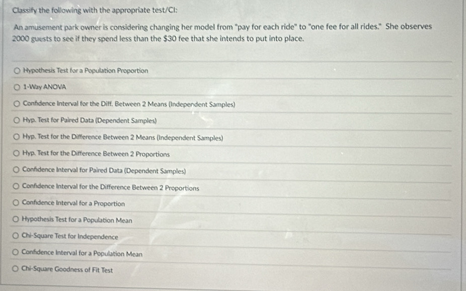 Classify the following with the appropriate test/CI:
An amusement park owner is considering changing her model from "pay for each ride" to "one fee for all rides." She observes
2000 guests to see if they spend less than the $30 fee that she intends to put into place.
Hypothesis Test for a Population Proportion
1-Way ANOVA
Conndence Interval for the Diff. Between 2 Means (Independent Samples)
Hyp. Test for Paired Data (Dependent Samples)
Hyp. Test for the Difference Between 2 Means (Independent Samples)
Hyp. Test for the Difference Between 2 Proportions
Confidence Interval for Paired Data (Dependent Samples)
Confidence Interval for the Difference Between 2 Proportions
Confidence Interval for a Proportion
Hypothesis Test for a Population Mean
Chi-Square Test for Independence
Confidence Interval for a Population Mean
Chi-Square Goodness of Fit Test