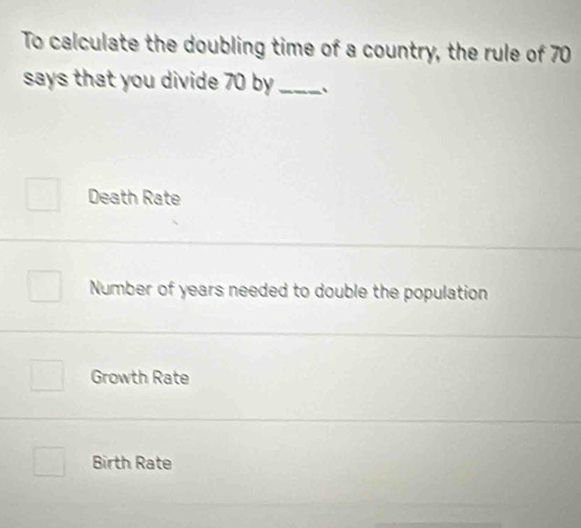 To calculate the doubling time of a country, the rule of 70
says that you divide 70 by _
Death Rate
Number of years needed to double the population
Growth Rate
Birth Rate