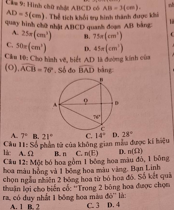 Hình chữ nhật ABCD có AB=3(cm),
nh
AD=5(cm). Thể tích khối trụ hình thành được khi
quay hình chữ nhật ABCD quanh đoạn AB bằng:
là
A. 25π (cm^3)
B. 75π (cm^3)
C
C. 50π (cm^3)
D. 45π (cm^3)
Câu 10: Cho hình vẽ, biết AD là đường kính của
(0), widehat ACB=76°. Số đo widehat BAD bằng:
A. 7° B. 21° C. 14° D. 28°
Câu 11: Số phần tử của không gian mẫu được kí hiệu
là: A. Ω B. n C. n(E) D. n(Omega )
Câu 12: Một bó hoa gồm 1 bống hoa màu đỏ, 1 bông
hoa màu hồng và 1 bông hoa màu vàng. Bạn Linh
chọn ngẫu nhiên 2 bông hoa từ bó hoa đó. Số kết quả
thuận lợi cho biến cố: “Trong 2 bông hoa được chọn
ra, có duy nhất 1 bông hoa màu đỏ'' là:
A. 1 B. 2 C. 3 D. 4