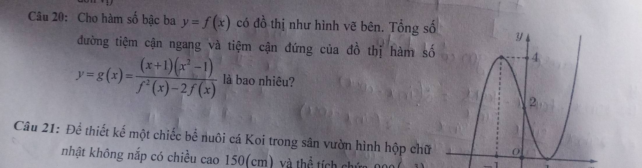 Cho hàm số bậc ba y=f(x) có đồ thị như hình vẽ bên. Tổng số
đường tiệm cận ngang và tiệm cận đứng của đồ thị hàm số
y=g(x)= ((x+1)(x^2-1))/f^2(x)-2f(x)  là bao nhiêu?
Câu 21: Để thiết kế một chiếc bể nuôi cá Koi trong sân vườn hình hộp chữ
nhật không nắp có chiều cao 150(cm) và thể tích chứa
-1